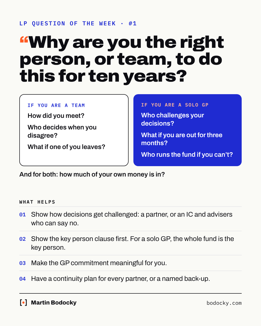 LP question of the week #1: Why are you the right person, or team, to do this for ten years? If you are a team: How did you meet? Who decides when you disagree? What if one of you leaves? If you are a solo GP: Who challenges your decisions? What if you are out for three months? Who runs the fund if you can't? And for both: how much of your own money is in? What helps: show how decisions get challenged; show the key person clause first, for a solo GP the whole fund is the key person; make the GP commitment meaningful for you; have a continuity plan for every partner, or a named back-up.